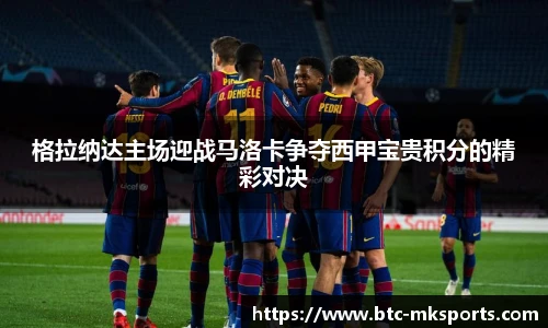 格拉纳达主场迎战马洛卡争夺西甲宝贵积分的精彩对决